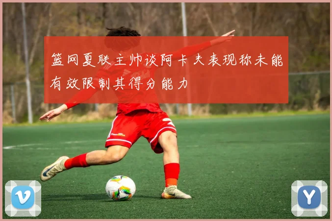 篮网夏联主帅谈阿卡夫表现称未能有效限制其得分能力
