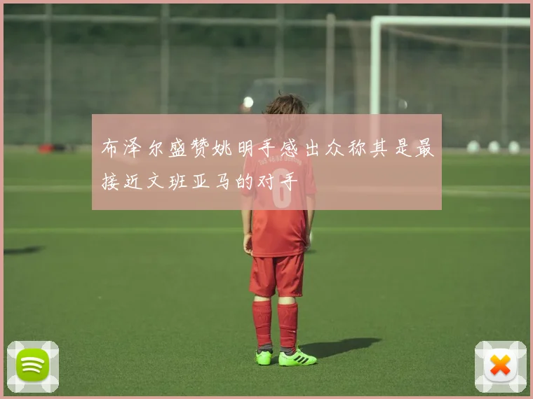 布泽尔盛赞姚明手感出众称其是最接近文班亚马的对手