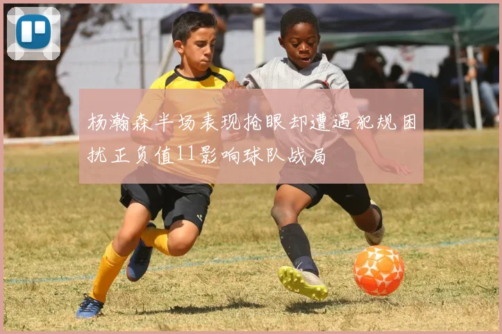 杨瀚森半场表现抢眼却遭遇犯规困扰正负值11影响球队战局