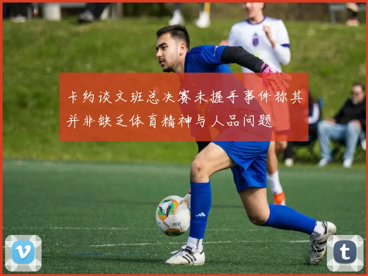 卡约谈文班总决赛未握手事件称其并非缺乏体育精神与人品问题