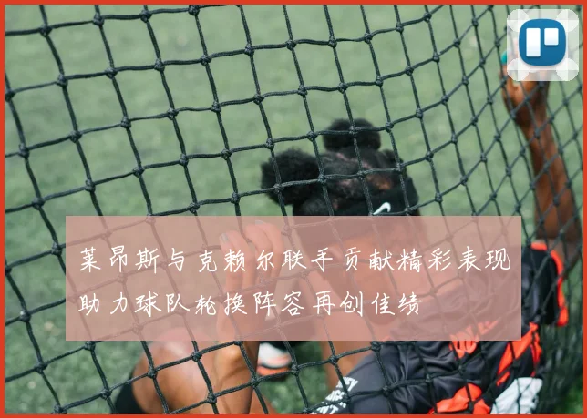 莱昂斯与克赖尔联手贡献精彩表现助力球队轮换阵容再创佳绩