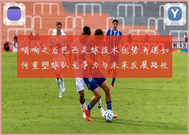 哨响之后巴西足球技术优势消退如何重塑球队竞争力与未来发展路径