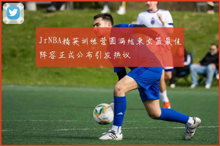 JrNBA精英训练营圆满结束女篮最佳阵容正式公布引发热议