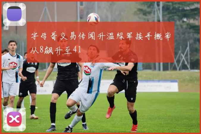 字母哥交易传闻升温绿军接手概率从8飙升至41