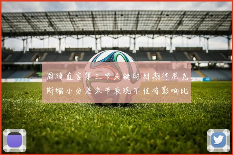 周琦直言第三节关键时刻期待尼克斯缩小分差末节表现不佳将影响比赛结果
