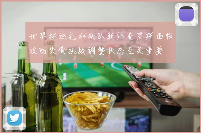 世界杯巡礼加纳队新帅奎罗斯面临攻防失衡挑战调整状态至关重要